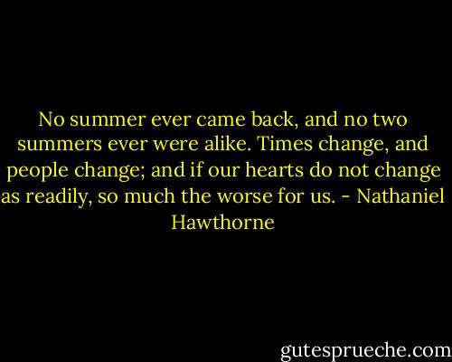No summer ever came back, and no two summers ever were alike. Times change, and people change; and if our hearts do not change as readily, so much the worse for us. - Nathaniel Hawthorne
