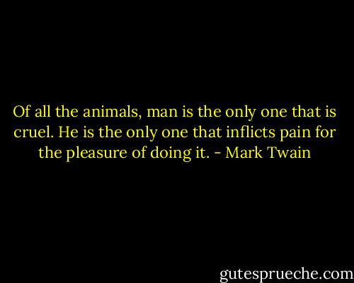 Of all the animals, man is the only one that is cruel. He is the only one that inflicts pain for the pleasure of doing it. - Mark Twain