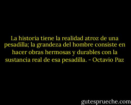 La historia tiene la realidad atroz de una pesadilla; la grandeza del hombre consiste en hacer obras hermosas y durables con la sustancia real de esa pesadilla. - Octavio Paz