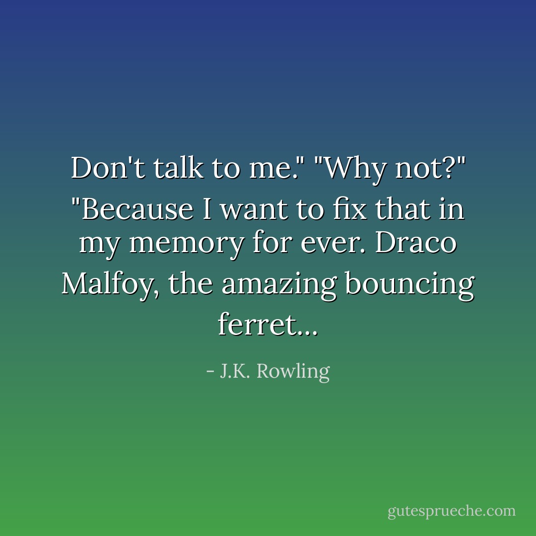 Don't talk to me."<br />"Why not?"<br />"Because I want to fix that in my memory for ever. Draco Malfoy, the amazing bouncing ferret... - J.K. Rowling