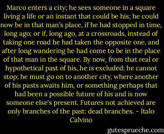 Marco enters a city; he sees someone in a square living a life or an instant that could be his; he could now be in that man's place, if he had stopped in time, long ago; or if, long ago, at a crossroads, instead of taking one road he had taken the opposite one, and after long wandering he had come to be in the place of that man in the square. By now, from that real or hypothetical past of his, he is excluded; he cannot stop; he must go on to another city, where another of his pasts awaits him, or something perhaps that had been a possible future of his and is now someone else's present. Futures not achieved are only branches of the past: dead branches. - Italo Calvino