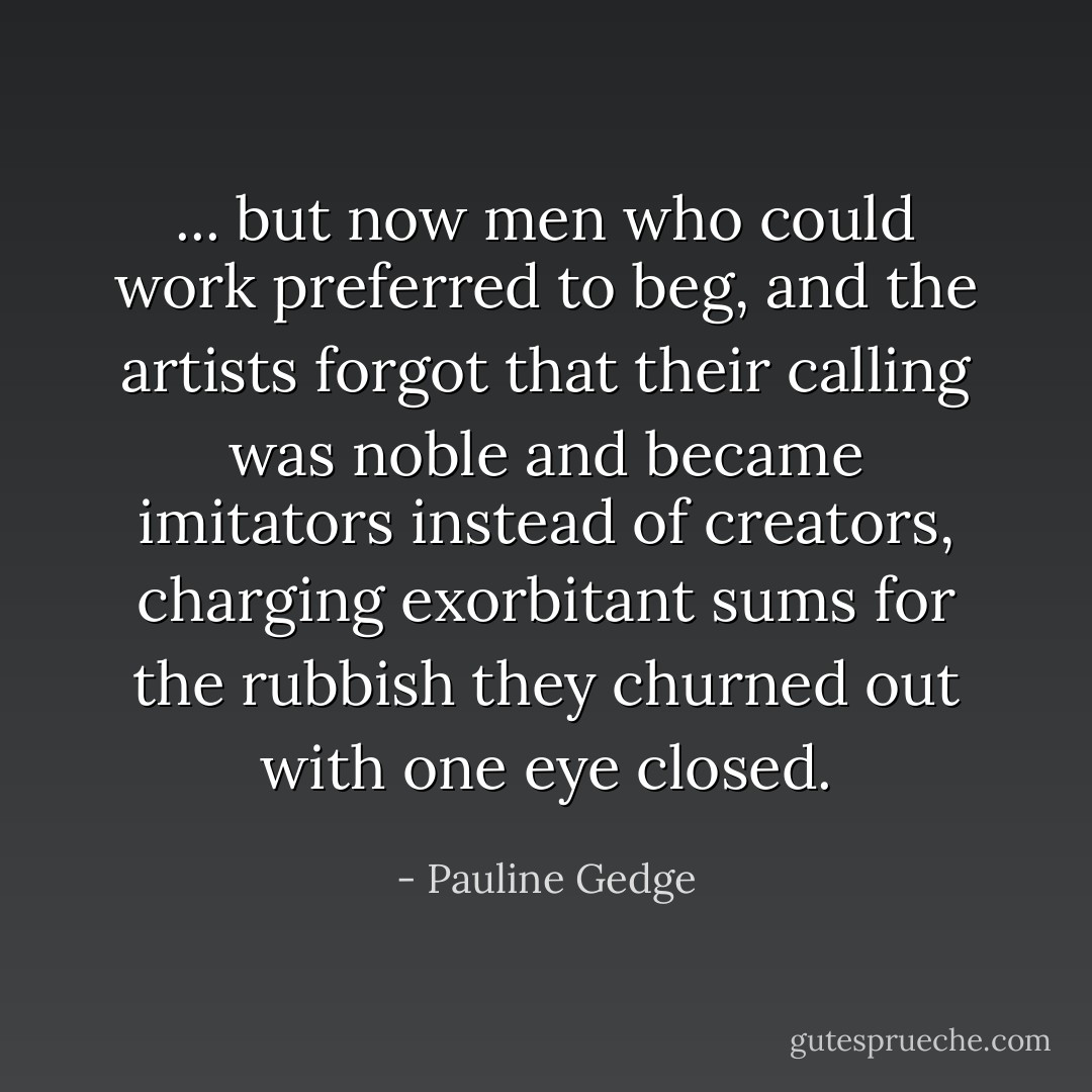 ... but now men who could work preferred to beg, and the artists forgot that their calling was noble and became imitators instead of creators, charging exorbitant sums for the rubbish they churned out with one eye closed. - Pauline Gedge