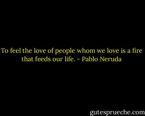 To feel the love of people whom we love is a fire that feeds our life. - Pablo Neruda