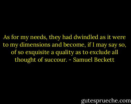 As for my needs, they had dwindled as it were to my dimensions and become, if I may say so, of so exquisite a quality as to exclude all thought of succour. - Samuel Beckett