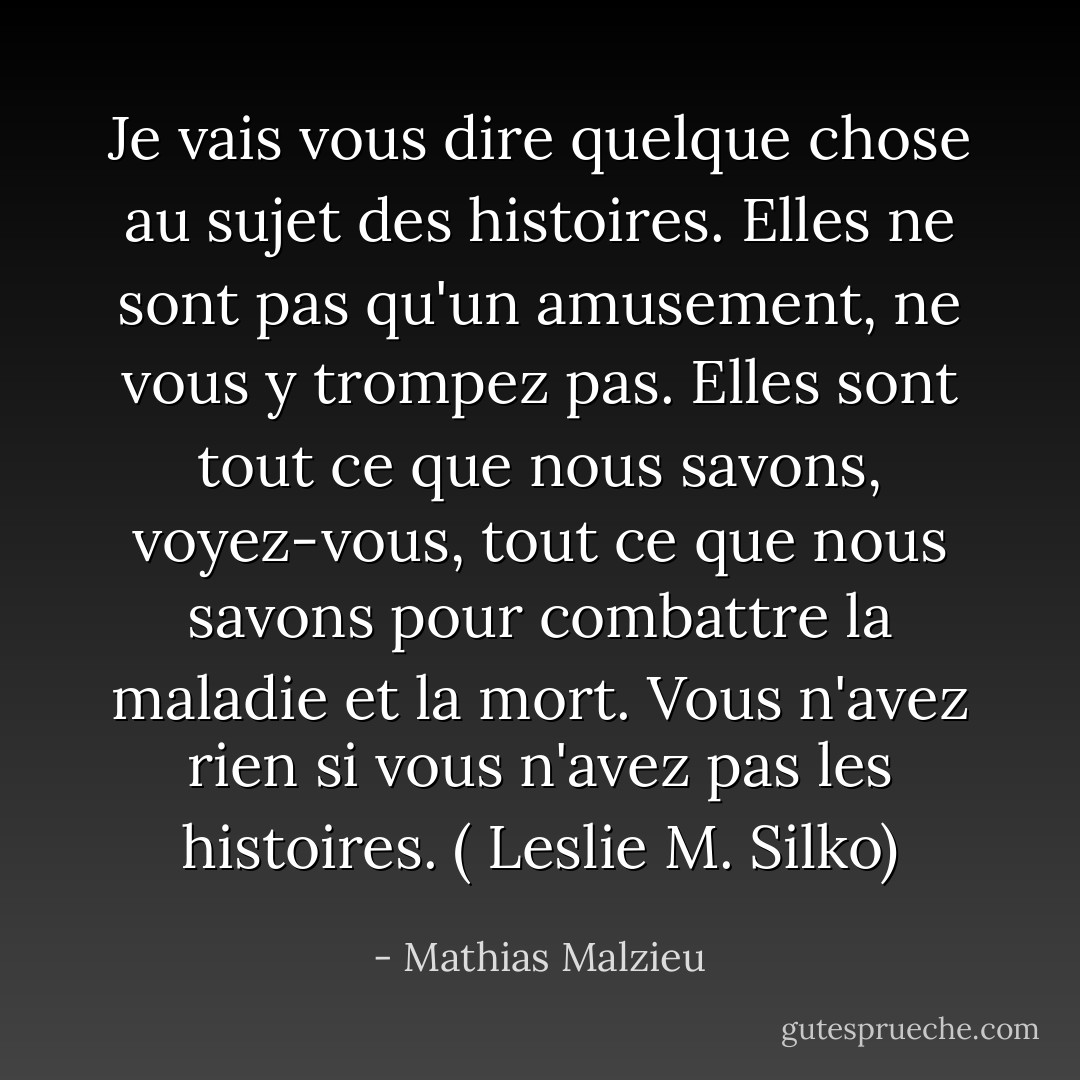 Je vais vous dire quelque chose au sujet des histoires. Elles ne sont pas qu'un amusement, ne vous y trompez pas. Elles sont tout ce que nous savons, voyez-vous, tout ce que nous savons pour combattre la maladie et la mort. Vous n'avez rien si vous n'avez pas les histoires. ( Leslie M. Silko) - Mathias Malzieu