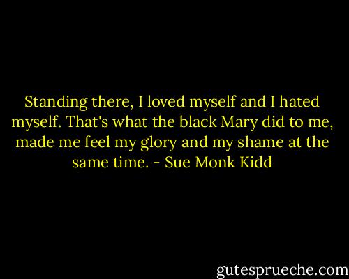 Standing there, I loved myself and I hated myself. That's what the black Mary did to me, made me feel my glory and my shame at the same time. - Sue Monk Kidd