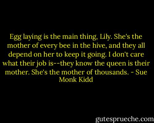 Egg laying is the main thing, Lily. She's the mother of every bee in the hive, and they all depend on her to keep it going. I don't care what their job is--they know the queen is their mother. She's the mother of thousands. - Sue Monk Kidd