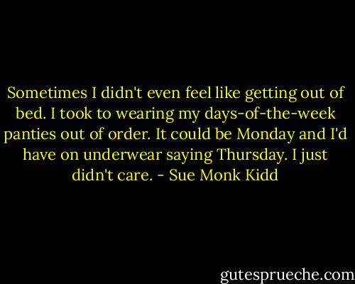 Sometimes I didn't even feel like getting out of bed. I took to wearing my days-of-the-week panties out of order. It could be Monday and I'd have on underwear saying Thursday. I just didn't care. - Sue Monk Kidd