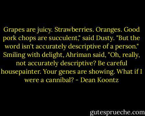 Grapes are juicy. Strawberries. Oranges. Good pork chops are succulent," said Dusty. "But the word isn't accurately descriptive of a person."<br />Smiling with delight, Ahriman said, "Oh, really, not accurately descriptive? Be careful housepainter. Your genes are showing. What if I were a cannibal? - Dean Koontz