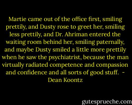 Martie came out of the office first, smiling prettily, and Dusty rose to greet her, smiling less prettily, and Dr. Ahriman entered the waiting room behind her, smiling paternally, and maybe Dusty smiled a little more prettily when he saw the psychiatrist, because the man virtually radiated competence and compassion and confidence and all sorts of good stuff.  - Dean Koontz