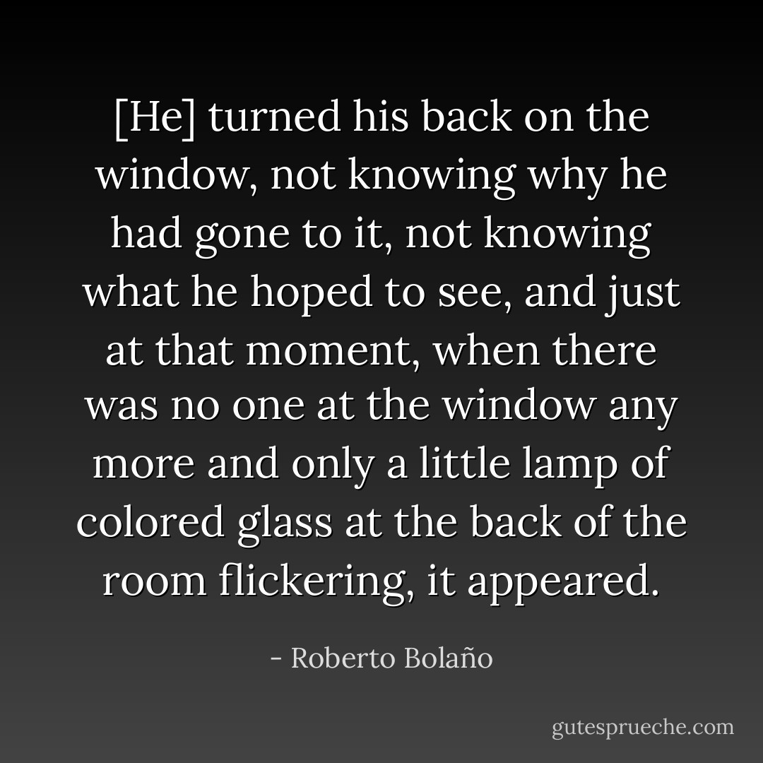 [He] turned his back on the window, not knowing why he had gone to it, not knowing what he hoped to see, and just at that moment, when there was no one at the window any more and only a little lamp of colored glass at the back of the room flickering, it appeared. - Roberto Bolaño