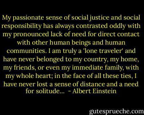 My passionate sense of social justice and social responsibility has always contrasted oddly with my pronounced lack of need for direct contact with other human beings and human communities. I am truly a 'lone traveler' and have never belonged to my country, my home, my friends, or even my immediate family, with my whole heart; in the face of all these ties, I have never lost a sense of distance and a need for solitude…  - Albert Einstein