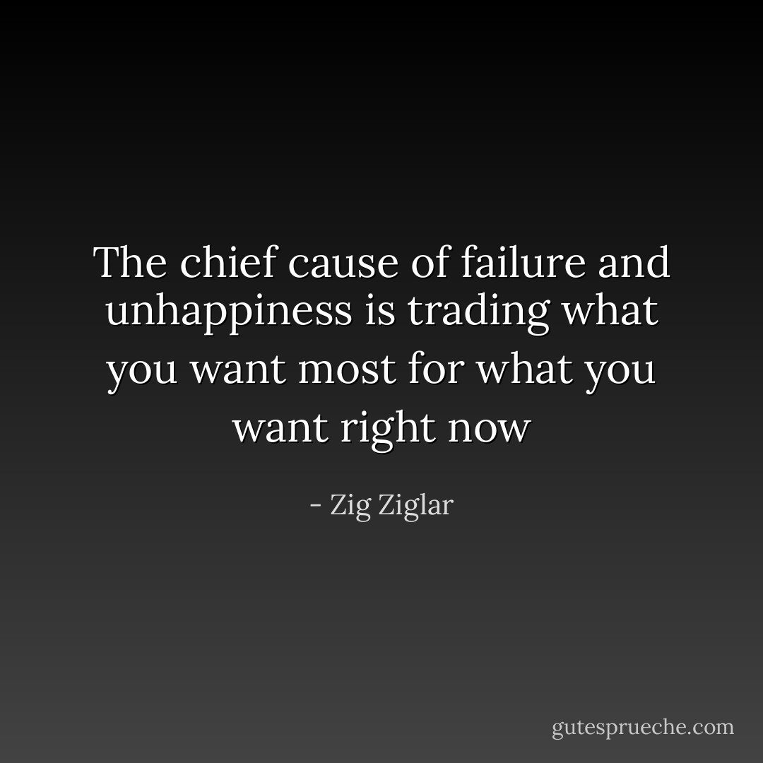 The chief cause of failure and unhappiness is trading what you want most for what you want right now - Zig Ziglar