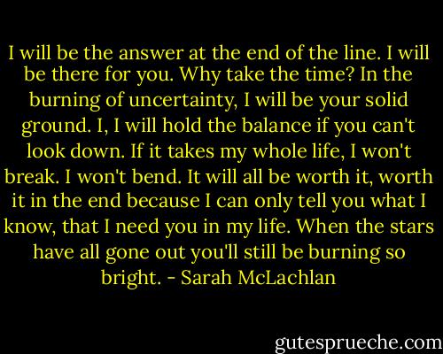 I will be the answer at the end of the line. I will be there for you. Why take the time? In the burning of uncertainty, I will be your solid ground. I, I will hold the balance if you can't look down. If it takes my whole life, I won't break. I won't bend. It will all be worth it, worth it in the end because I can only tell you what I know, that I need you in my life. When the stars have all gone out you'll still be burning so bright. - Sarah McLachlan
