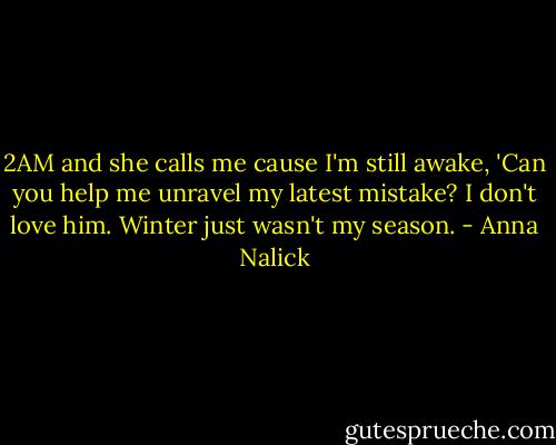 2AM and she calls me cause I'm still awake, 'Can you help me unravel my latest mistake? I don't love him. Winter just wasn't my season. - Anna Nalick