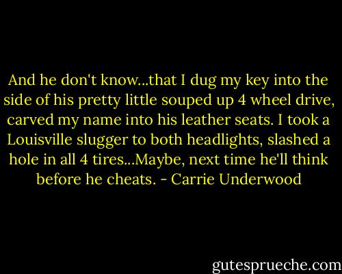 And he don't know...that I dug my key into the side of his pretty little souped up 4 wheel drive, carved my name into his leather seats. I took a Louisville slugger to both headlights, slashed a hole in all 4 tires...Maybe, next time he'll think before he cheats. - Carrie Underwood