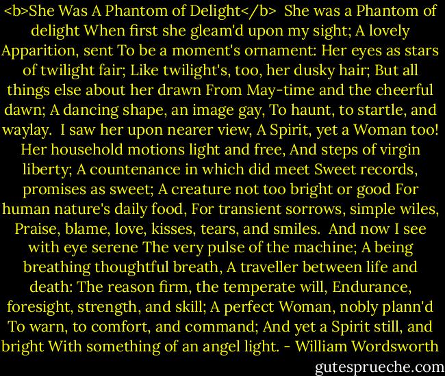 <b>She Was A Phantom of Delight</b><br /><br />She was a Phantom of delight<br />When first she gleam'd upon my sight;<br />A lovely Apparition, sent<br />To be a moment's ornament:<br />Her eyes as stars of twilight fair;<br />Like twilight's, too, her dusky hair;<br />But all things else about her drawn<br />From May-time and the cheerful dawn;<br />A dancing shape, an image gay,<br />To haunt, to startle, and waylay.<br /><br />I saw her upon nearer view,<br />A Spirit, yet a Woman too!<br />Her household motions light and free,<br />And steps of virgin liberty;<br />A countenance in which did meet<br />Sweet records, promises as sweet;<br />A creature not too bright or good<br />For human nature's daily food,<br />For transient sorrows, simple wiles,<br />Praise, blame, love, kisses, tears, and smiles.<br /><br />And now I see with eye serene<br />The very pulse of the machine;<br />A being breathing thoughtful breath,<br />A traveller between life and death:<br />The reason firm, the temperate will,<br />Endurance, foresight, strength, and skill;<br />A perfect Woman, nobly plann'd<br />To warn, to comfort, and command;<br />And yet a Spirit still, and bright<br />With something of an angel light. - William Wordsworth