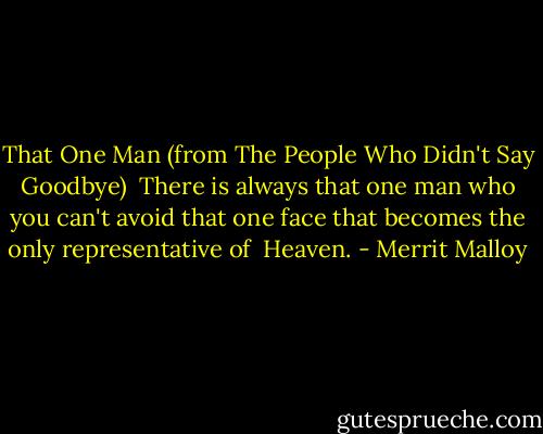 That One Man (from The People Who Didn't Say Goodbye)<br /><br />There is always that one man<br />who you can't avoid<br />that one face that becomes the only<br />representative of <br />Heaven. - Merrit Malloy