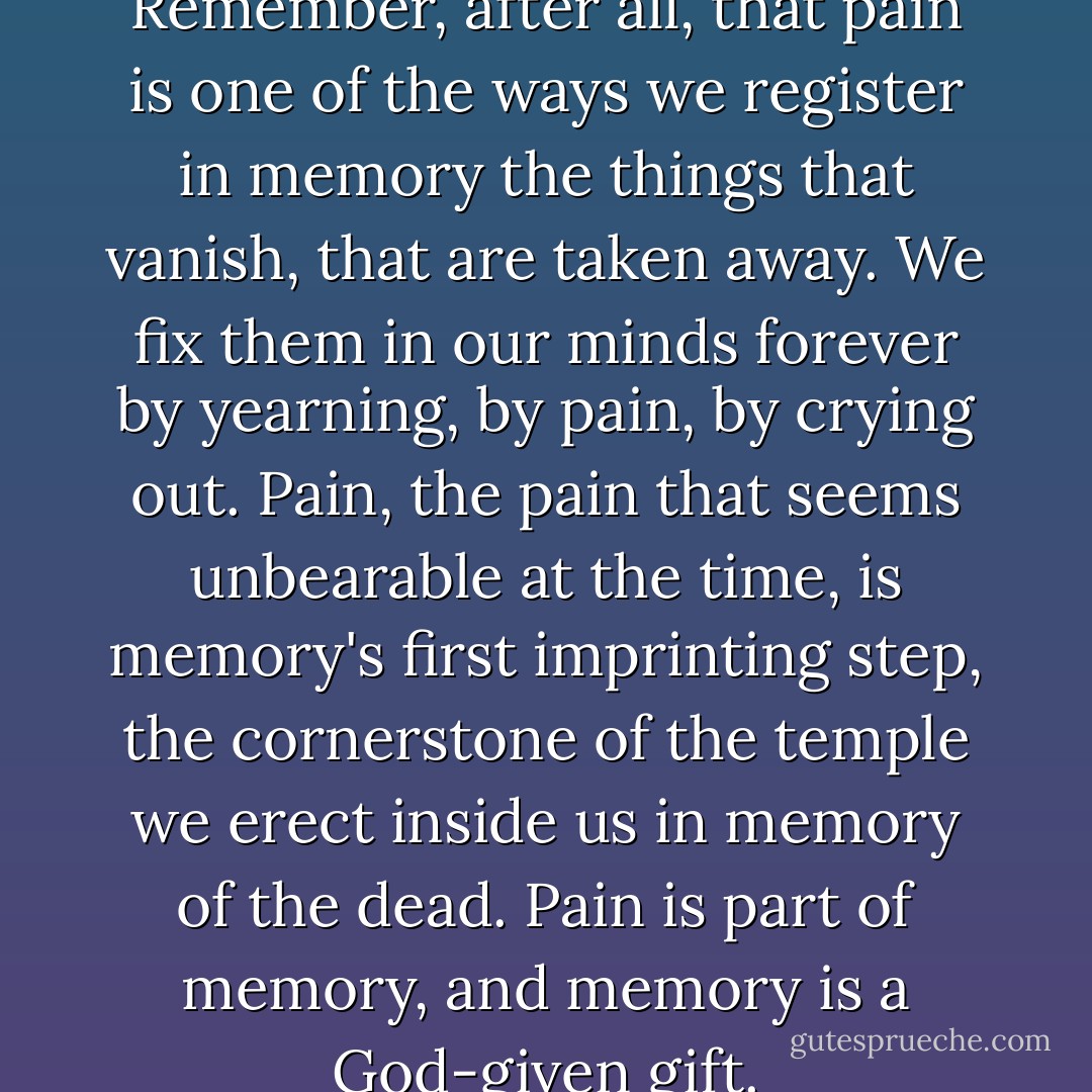 But pain may be a gift to us. Remember, after all, that pain is one of the ways we register in memory the things that vanish, that are taken away. We fix them in our minds forever by yearning, by pain, by crying out. Pain, the pain that seems unbearable at the time, is memory's first imprinting step, the cornerstone of the temple we erect inside us in memory of the dead. Pain is part of memory, and memory is a God-given gift. - Sue Miller