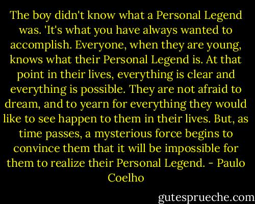 The boy didn't know what a Personal Legend was. 'It's what you have always wanted to accomplish. Everyone, when they are young, knows what their Personal Legend is. At that point in their lives, everything is clear and everything is possible. They are not afraid to dream, and to yearn for everything they would like to see happen to them in their lives. But, as time passes, a mysterious force begins to convince them that it will be impossible for them to realize their Personal Legend. - Paulo Coelho