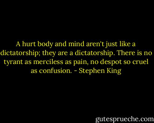 A hurt body and mind aren't just like a dictatorship; they are a dictatorship. There is no tyrant as merciless as pain, no despot so cruel as confusion. - Stephen King