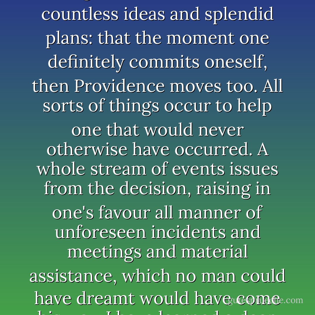 Until one is committed, there is hesitancy, the chance to draw back, always ineffectiveness. Concerning all acts of initiative (and creation), there is one elementary truth, the ignorance of which kills countless ideas and splendid plans: that the moment one definitely commits oneself, then Providence moves too. All sorts of things occur to help one that would never otherwise have occurred. A whole stream of events issues from the decision, raising in one's favour all manner of unforeseen incidents and meetings and material assistance, which no man could have dreamt would have come his way. I have learned a deep respect for one of Goethe's couplets:<br />Whatever you can do, or dream you can, begin it.<br />Boldness has genius, power, and magic in it! - William Hutchison Murray