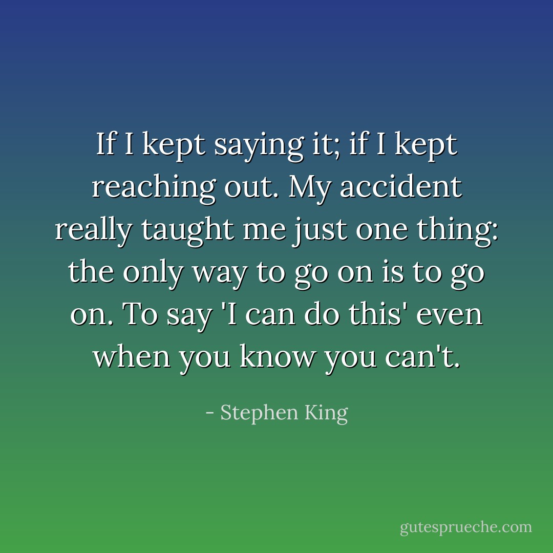 If I kept saying it; if I kept reaching out. My accident really taught me just one thing: the only way to go on is to go on. To say 'I can do this' even when you know you can't. - Stephen King