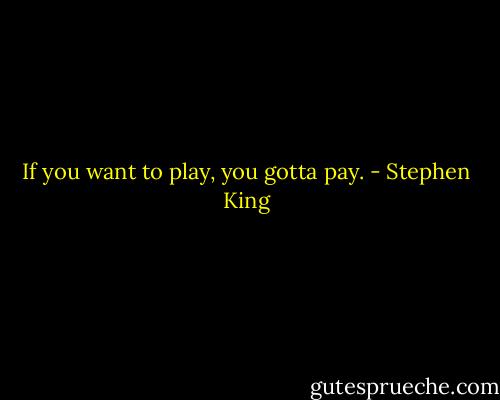 If you want to play, you gotta pay. - Stephen King