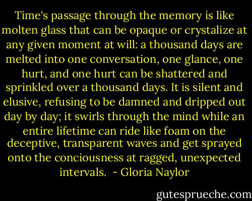 Time's passage through the memory is like molten glass that can be opaque or crystalize at any given moment at will: a thousand days are melted into one conversation, one glance, one hurt, and one hurt can be shattered and sprinkled over a thousand days. It is silent and elusive, refusing to be damned and dripped out day by day; it swirls through the mind while an entire lifetime can ride like foam on the deceptive, transparent waves and get sprayed onto the conciousness at ragged, unexpected intervals.  - Gloria Naylor