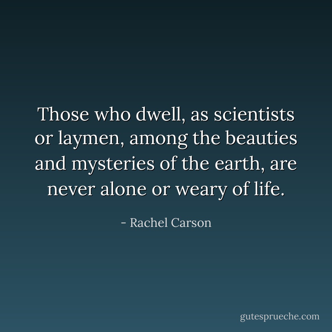 Those who dwell, as scientists or laymen, among the beauties and mysteries of the earth, are never alone or weary of life. - Rachel Carson