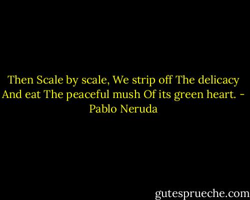 Then<br />Scale by scale,<br />We strip off<br />The delicacy<br />And eat<br />The peaceful mush<br />Of its green heart. - Pablo Neruda