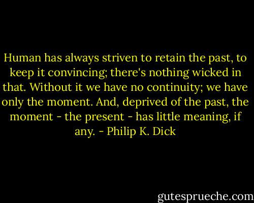 Human has always striven to retain the past, to keep it convincing; there's nothing wicked in that. Without it we have no continuity; we have only the moment. And, deprived of the past, the moment - the present - has little meaning, if any. - Philip K. Dick