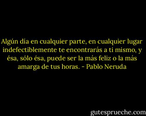 Algún día en cualquier parte, en cualquier lugar indefectiblemente te encontrarás a ti mismo, y ésa, sólo ésa, puede ser la más feliz o la más amarga de tus horas. - Pablo Neruda