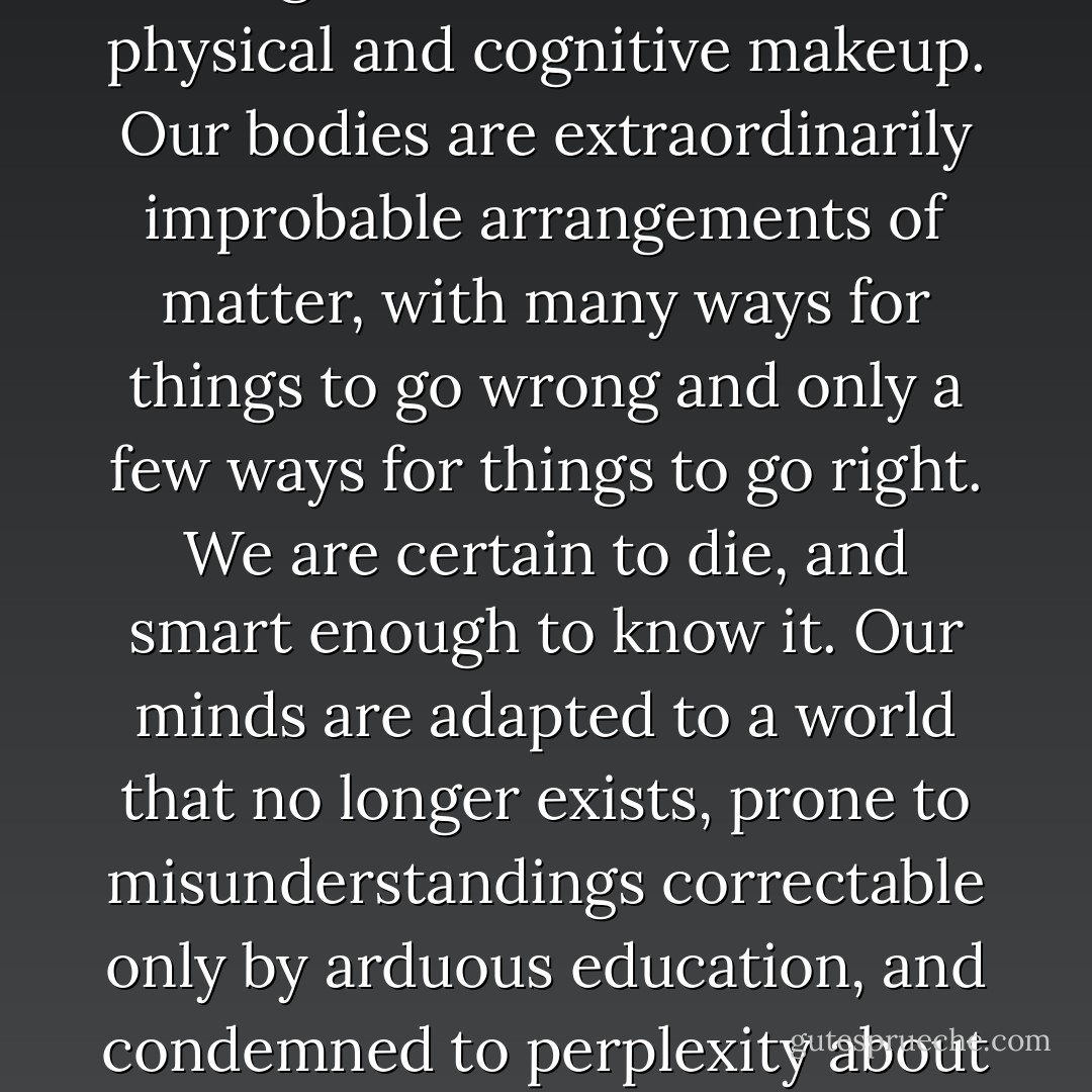 Nature is a hanging judge," goes an old saying. Many tragedies come from our physical and cognitive makeup. Our bodies are extraordinarily improbable arrangements of matter, with many ways for things to go wrong and only a few ways for things to go right. We are certain to die, and smart enough to know it. Our minds are adapted to a world that no longer exists, prone to misunderstandings correctable only by arduous education, and condemned to perplexity about the deepest questions we can ascertain. - Steven Pinker