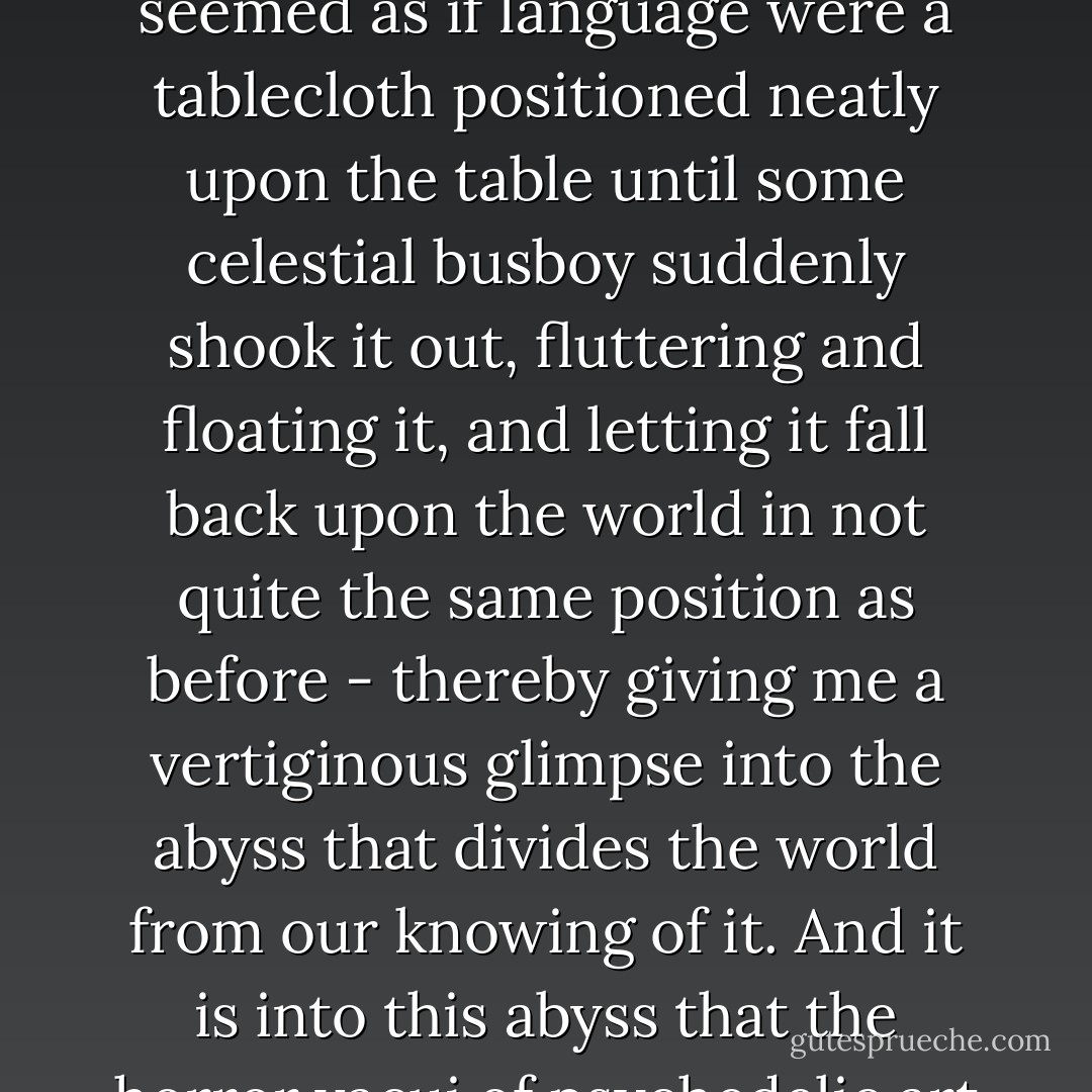 ...The efficacy of psychedelics with regard to art has to do with their ability to render language weightless, as fluid and ephemeral as those famous "bubble letters" of the sixties. Psychedelics, I think, disconnect both the signifier and the signified from their purported referents in the phenomenal world - simultaneously bestowing upon us a visceral insight into the cultural mechanics of language, and a terrifying inference of the tumultuous nature that swirls beyond it. In my own experience, it always seemed as if language were a tablecloth positioned neatly upon the table until some celestial busboy suddenly shook it out, fluttering and floating it, and letting it fall back upon the world in not quite the same position as before - thereby giving me a vertiginous glimpse into the abyss that divides the world from our knowing of it. And it is into this abyss that the horror vacui of psychedelic art deploys itself like an incandescent bridge. Because it is one thing to believe, on theoretical evidence, that we live in a prison-house of language. It is quite another to know it, to actually peek into the slippery emptiness as the Bastille explodes around you. Yet psychedelic art takes this apparent occasion for despair and celebrates our escape from linguistic control by flowing out, filling that rippling void with meaningful light, laughter, and a gorgeous profusion. - Dave Hickey