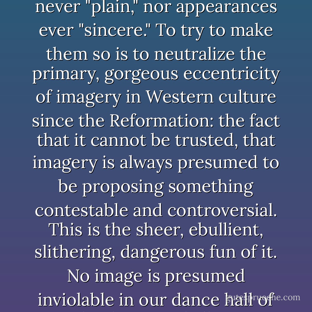 ...There are issues worth advancing in images worth admiring; and the truth is never "plain," nor appearances ever "sincere." To try to make them so is to neutralize the primary, gorgeous eccentricity of imagery in Western culture since the Reformation: the fact that it cannot be trusted, that imagery is always presumed to be proposing something contestable and controversial. This is the sheer, ebullient, slithering, dangerous fun of it. No image is presumed inviolable in our dance hall of visual politics, and all images are potentially powerful. - Dave Hickey