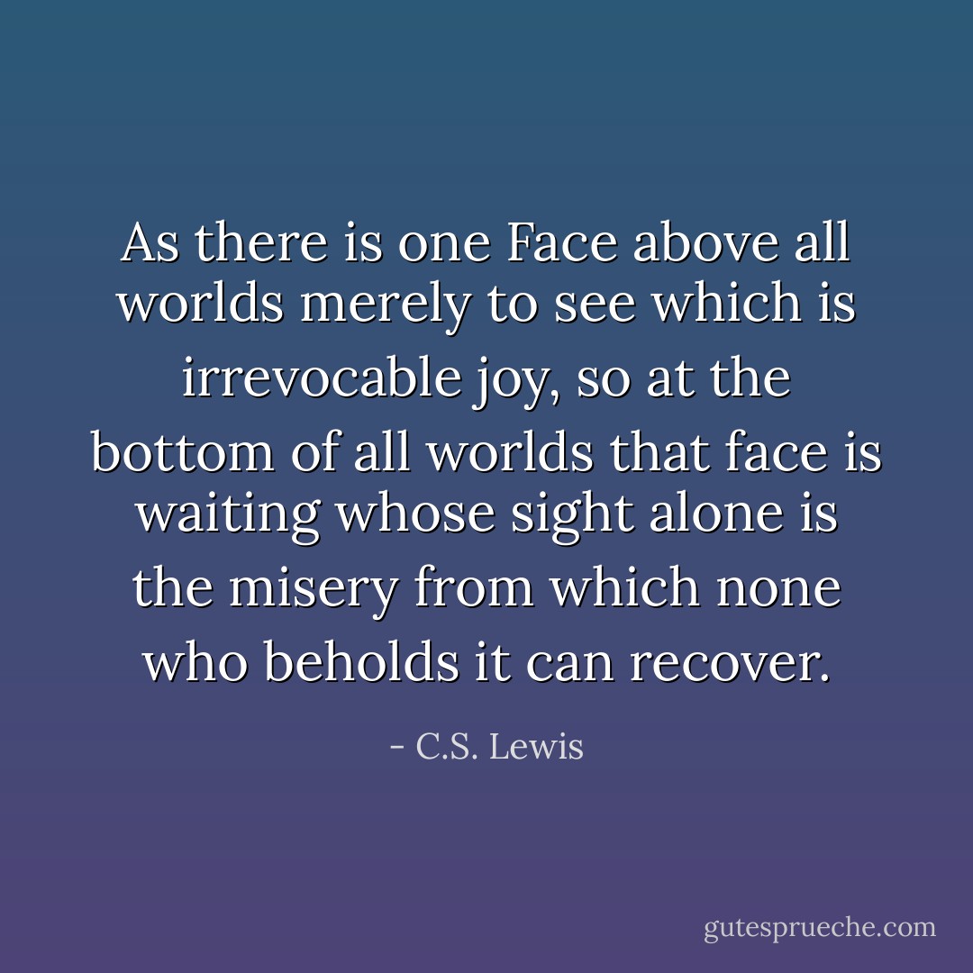 As there is one Face above all worlds merely to see which is irrevocable joy, so at the bottom of all worlds that face is waiting whose sight alone is the misery from which none who beholds it can recover. - C.S. Lewis