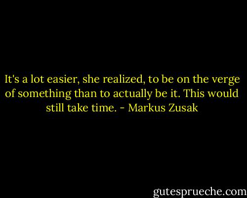 It's a lot easier, she realized, to be on the verge of something than to actually be it. This would still take time. - Markus Zusak