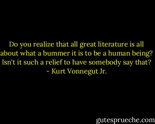 Do you realize that all great literature is all about what a bummer it is to be a human being? Isn't it such a relief to have somebody say that? - Kurt Vonnegut Jr.