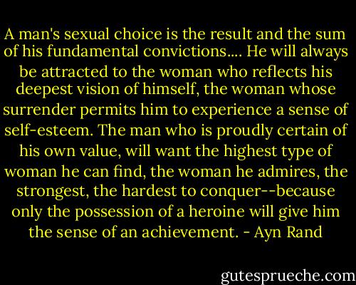 A man's sexual choice is the result and the sum of his fundamental convictions.... He will always be attracted to the woman who reflects his deepest vision of himself, the woman whose surrender permits him to experience a sense of self-esteem. The man who is proudly certain of his own value, will want the highest type of woman he can find, the woman he admires, the strongest, the hardest to conquer--because only the possession of a heroine will give him the sense of an achievement. - Ayn Rand