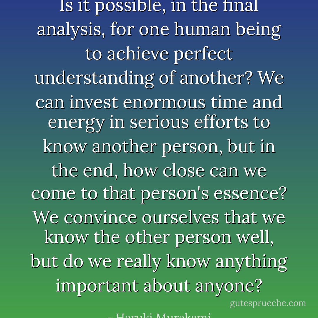 Is it possible, in the final analysis, for one human being to achieve perfect understanding of another?<br />We can invest enormous time and energy in serious efforts to know another person, but in the end, how close can we come to that person's essence? We convince ourselves that we know the other person well, but do we really know anything important about anyone? - Haruki Murakami