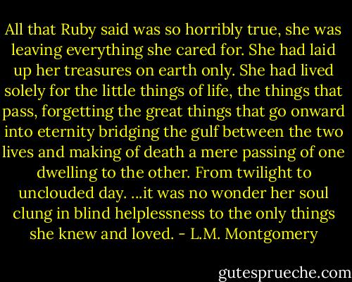 All that Ruby said was so horribly true, she was leaving everything she cared for. She had laid up her treasures on earth only. She had lived solely for the little things of life, the things that pass, forgetting the great things that go onward into eternity bridging the gulf between the two lives and making of death a mere passing of one dwelling to the other. From twilight to unclouded day. ...it was no wonder her soul clung in blind helplessness to the only things she knew and loved. - L.M. Montgomery