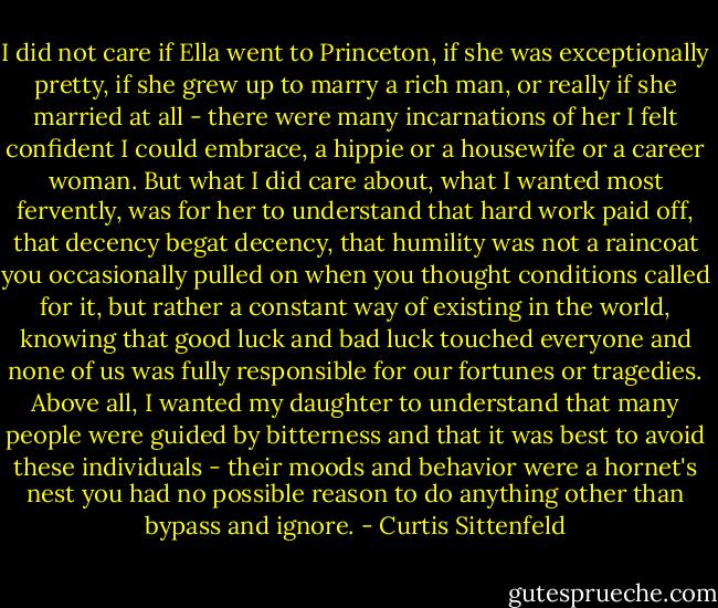 I did not care if Ella went to Princeton, if she was exceptionally pretty, if she grew up to marry a rich man, or really if she married at all - there were many incarnations of her I felt confident I could embrace, a hippie or a housewife or a career woman. But what I did care about, what I wanted most fervently, was for her to understand that hard work paid off, that decency begat decency, that humility was not a raincoat you occasionally pulled on when you thought conditions called for it, but rather a constant way of existing in the world, knowing that good luck and bad luck touched everyone and none of us was fully responsible for our fortunes or tragedies. Above all, I wanted my daughter to understand that many people were guided by bitterness and that it was best to avoid these individuals - their moods and behavior were a hornet's nest you had no possible reason to do anything other than bypass and ignore. - Curtis Sittenfeld