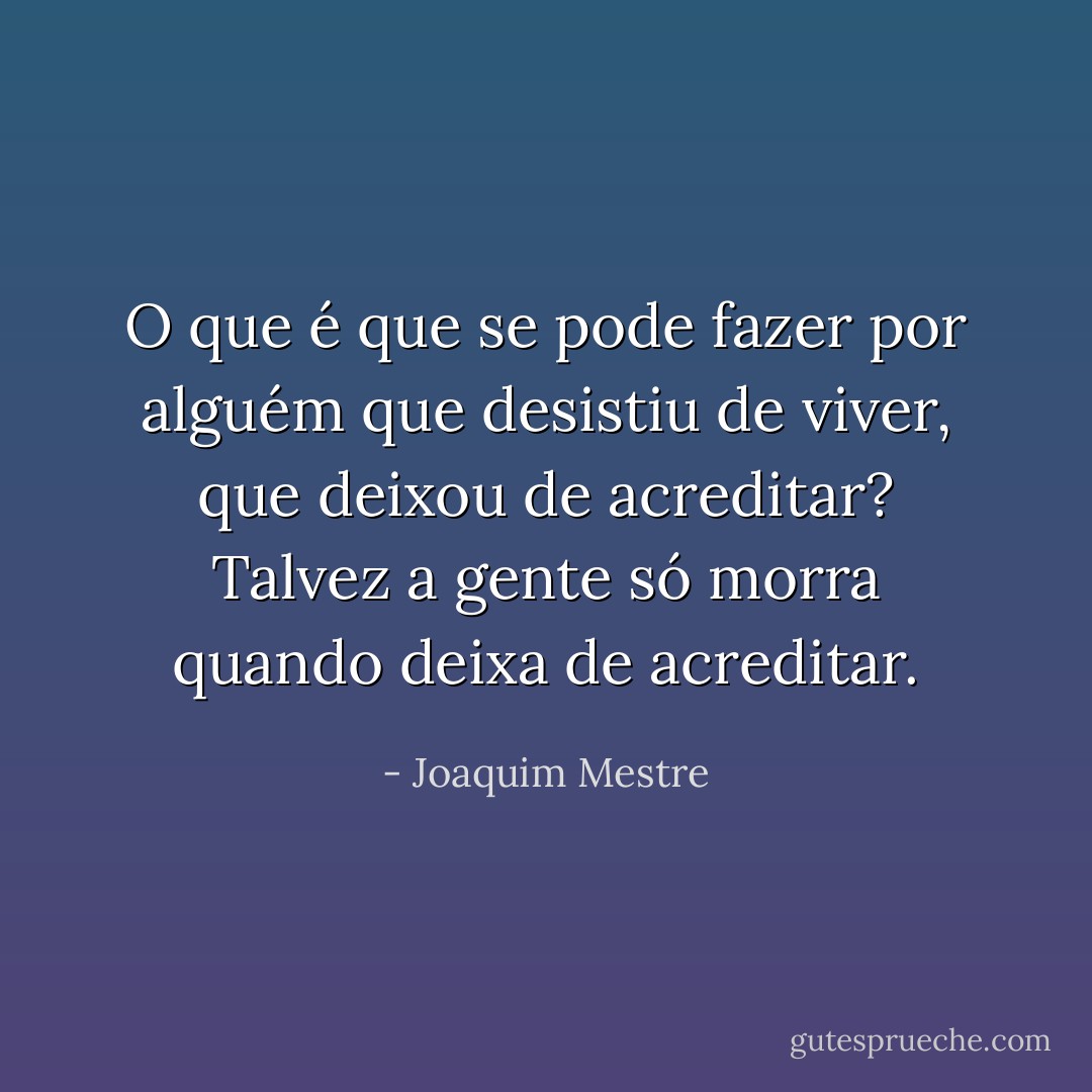 O que é que se pode fazer por alguém que desistiu de viver, que deixou de acreditar? Talvez a gente só morra quando deixa de acreditar. - Joaquim Mestre