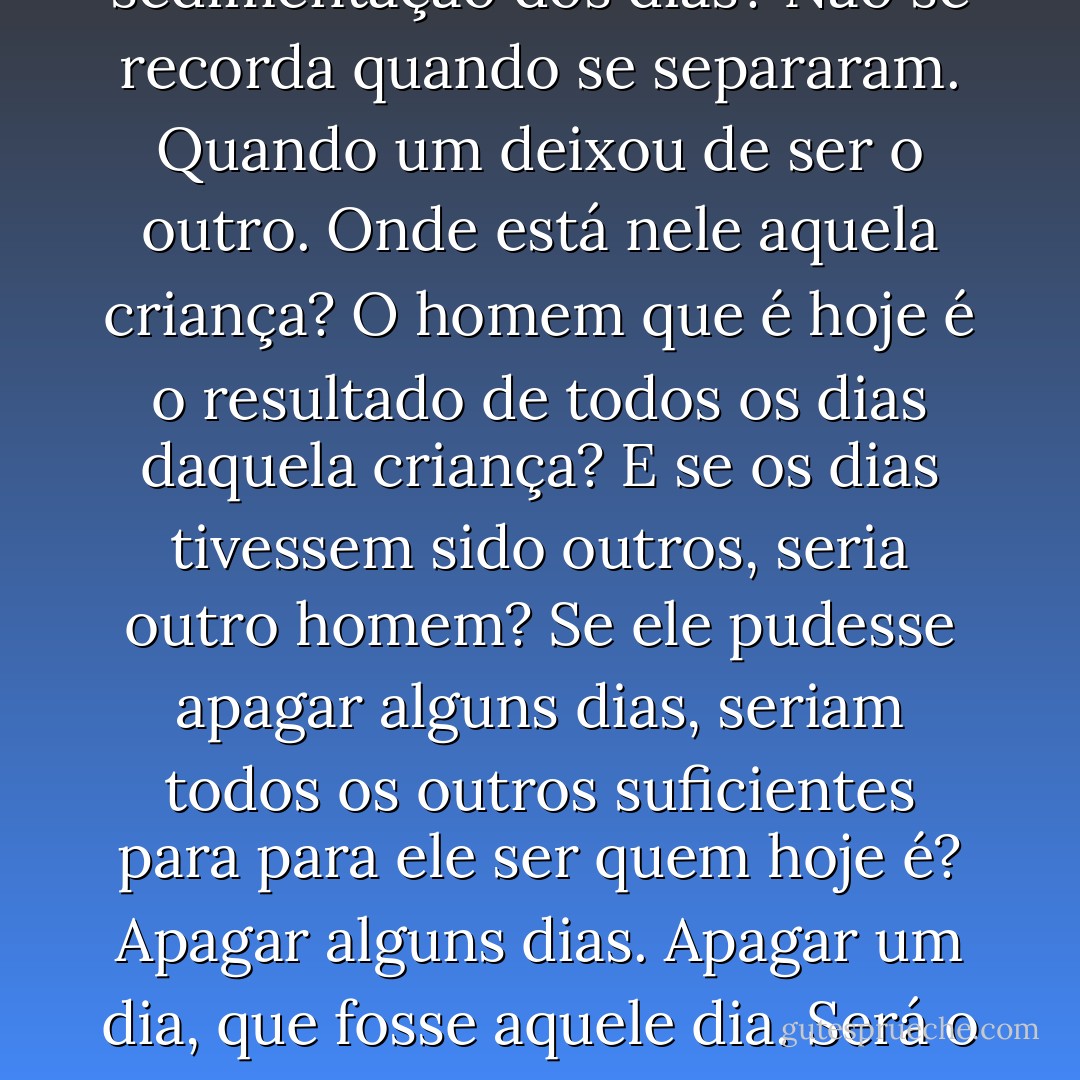 Onde terá ficado aquela criança que apenas conhece da fotografia e cuja memória há muito se perdeu na sedimentação dos dias? Não se recorda quando se separaram. Quando um deixou de ser o outro. Onde está nele aquela criança? O homem que é hoje é o resultado de todos os dias daquela criança? E se os dias tivessem sido outros, seria outro homem? Se ele pudesse apagar alguns dias, seriam todos os outros suficientes para para ele ser quem hoje é? Apagar alguns dias. Apagar um dia, que fosse aquele dia. Será o homem apenas o conjunto das suas memórias ou será antes a soma de todos os seus esquecimentos? - Joaquim Mestre