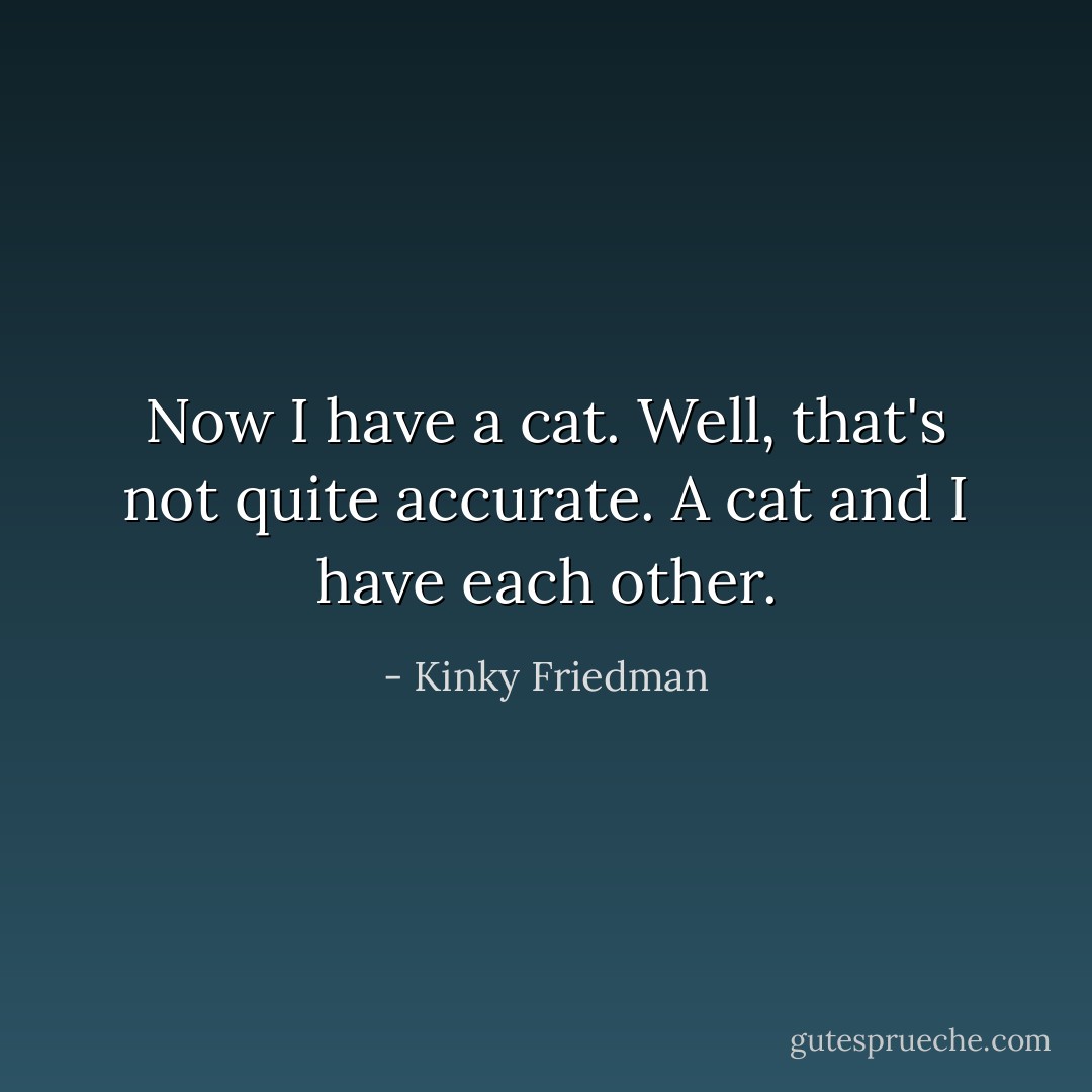 Now I have a cat. Well, that's not quite accurate. A cat and I have each other. - Kinky Friedman