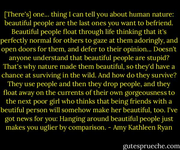[There's] one... thing I can tell you about human nature: beautiful people are the last ones you want to befriend. Beautiful people float through life thinking that it's perfectly normal for others to gaze at them adoringly, and open doors for them, and defer to their opinion... Doesn't anyone understand that beautiful people are stupid? That's why nature made them beautiful, so they'd have a chance at surviving in the wild. And how do they survive? They use people and then they drop people, and they float away on the currents of their own gorgeousness to the next poor girl who thinks that being friends with a beutiful person will somehow make her beautiful, too. I've got news for you: Hanging around beautiful people just makes you uglier by comparison. - Amy Kathleen Ryan