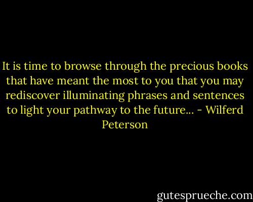It is time to browse through the precious books that have meant the most to you that you may rediscover illuminating phrases and sentences to light your pathway to the future... - Wilferd Peterson