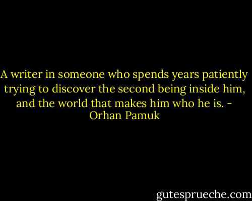A writer in someone who spends years patiently trying to discover the second being inside him, and the world that makes him who he is. - Orhan Pamuk