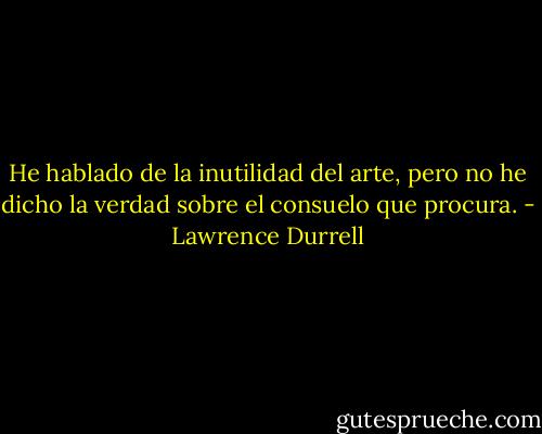 He hablado de la inutilidad del arte, pero no he dicho la verdad sobre el consuelo que procura. - Lawrence Durrell
